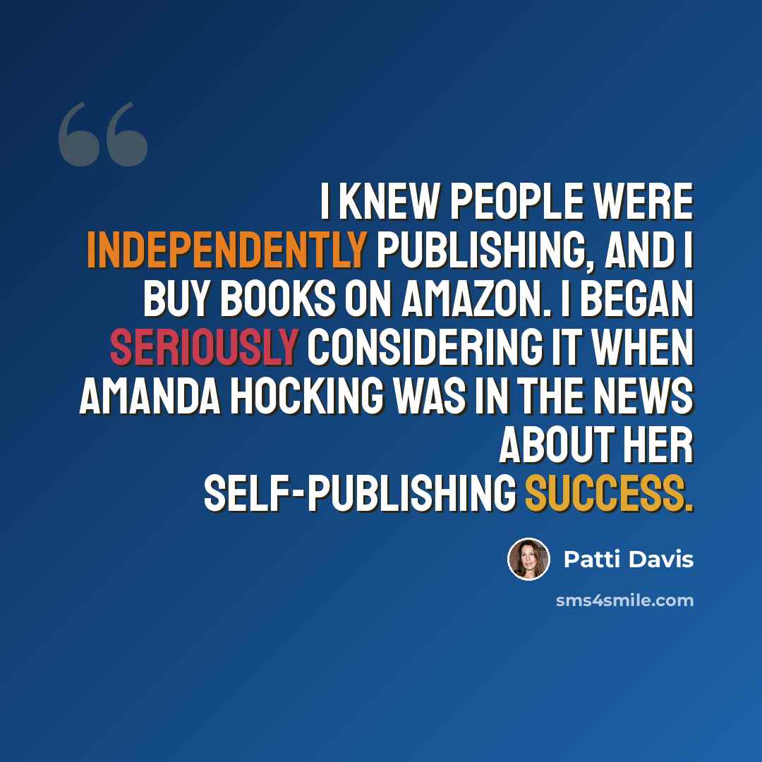“I knew people were independently publishing, and I buy books on Amazon. I began seriously considering it when Amanda Hocking was in the news about her self-publishing success.” quote by Patti Davis