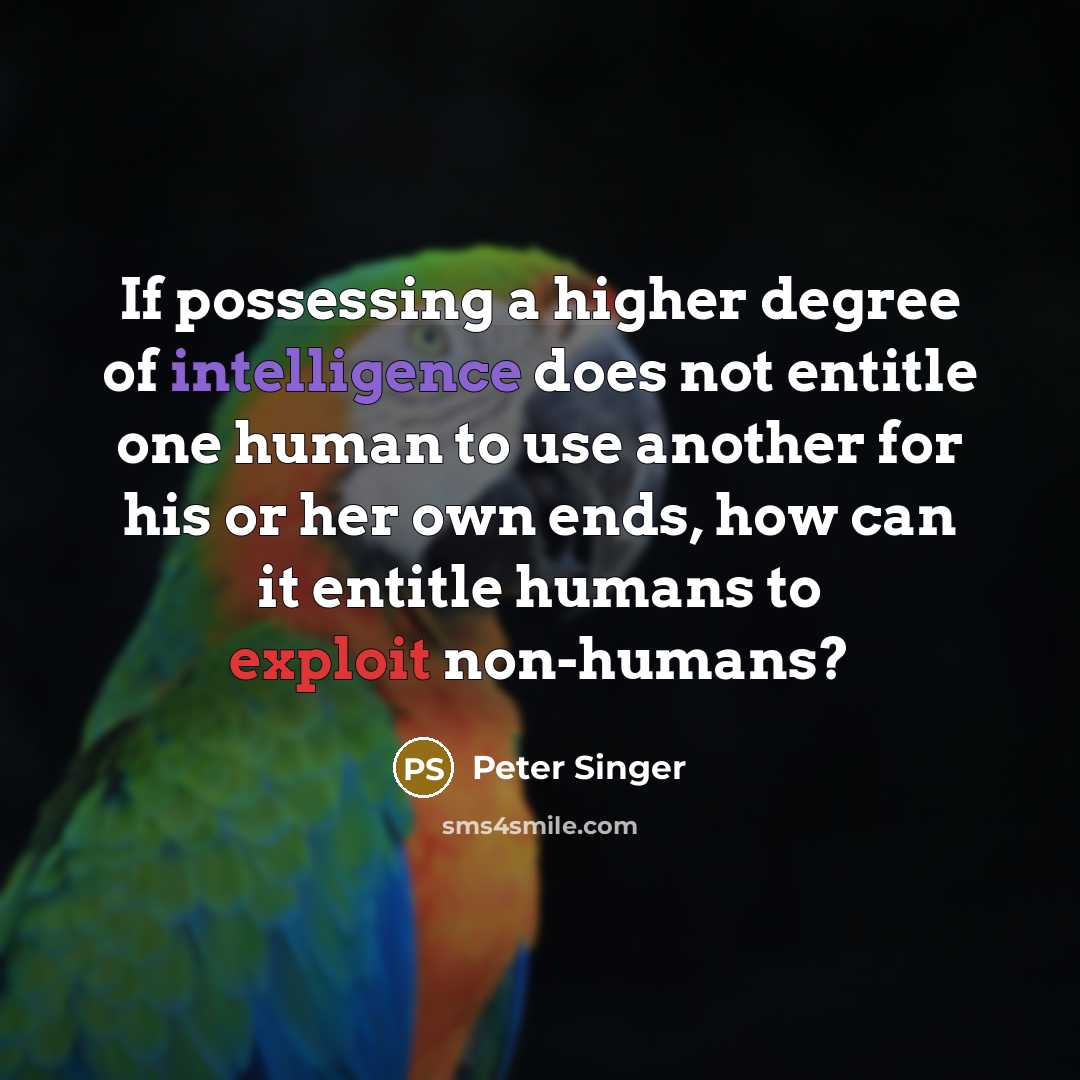 “If possessing a higher degree of intelligence does not entitle one human to use another for his or her own ends, how can it entitle humans to exploit non-humans?” quote by Peter Singer