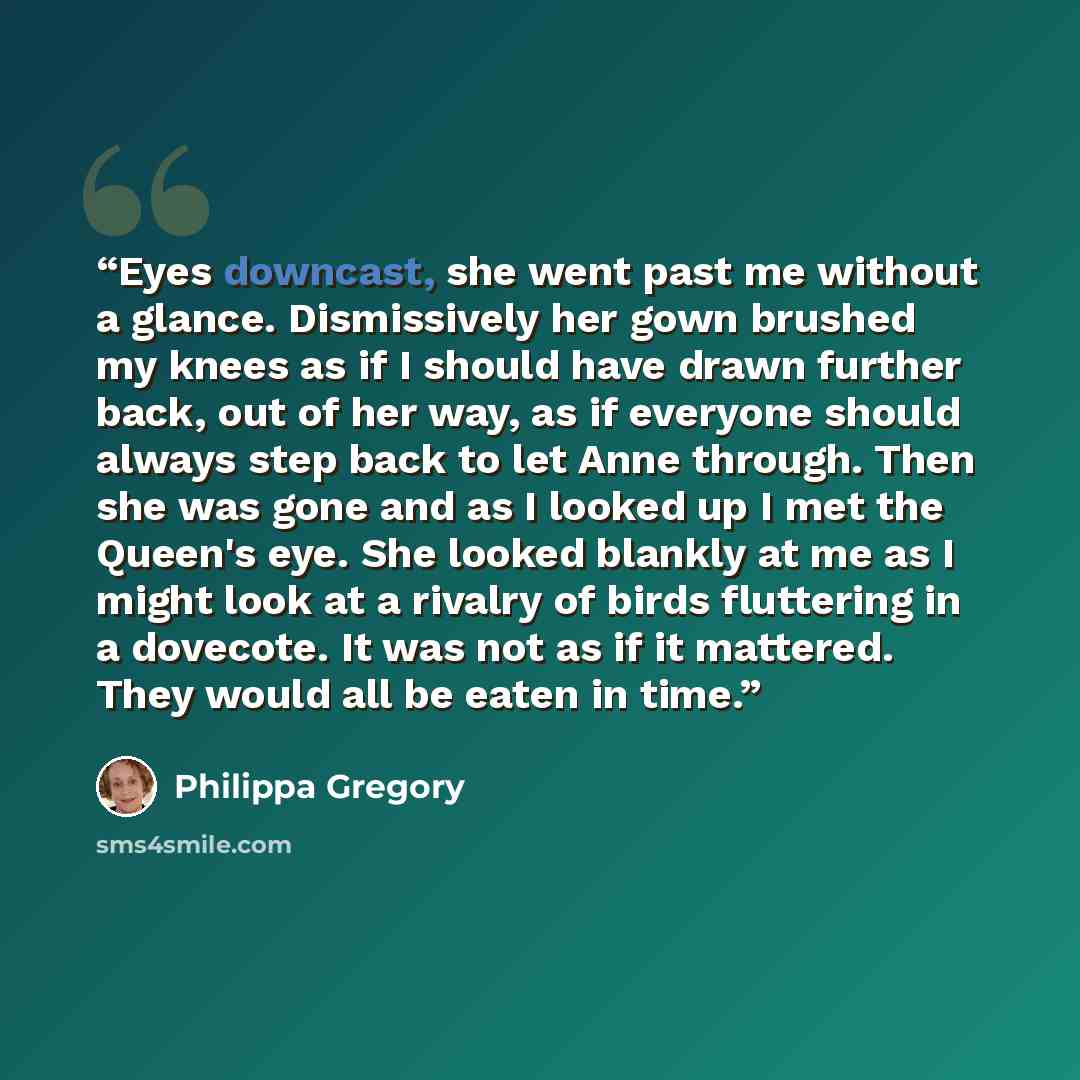 “Eyes downcast, she went past me without a glance. Dismissively her gown brushed my knees as if I should have drawn further back, out of her way, as if everyone should always step back to let Anne through. Then she was gone and as I looked up I met the Queen's eye. She looked blankly at me as I…” quote by Philippa Gregory