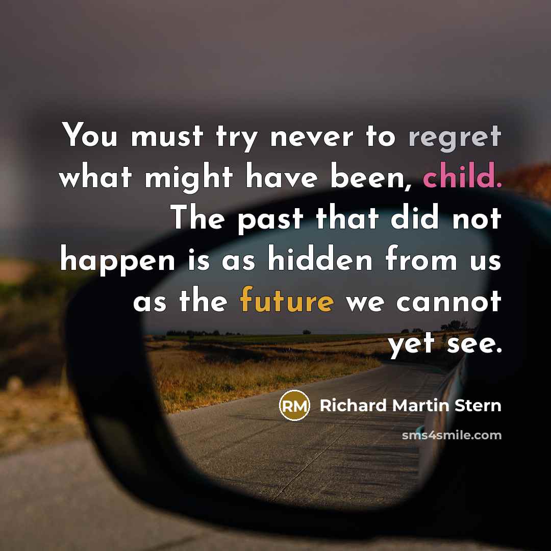 “You must try never to regret what might have been, child. The past that did not happen is as hidden from us as the future we cannot yet see.” quote by Richard Martin Stern