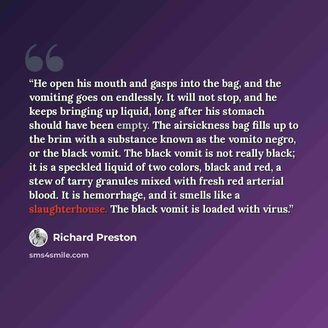 “He open his mouth and gasps into the bag, and the vomiting goes on endlessly. It will not stop, and he keeps bringing up liquid, long after his stomach should have been empty. The airsickness bag fills up to the brim with a substance known as the vomito negro, or the black vomit. The black vomit…” quote by Richard Preston