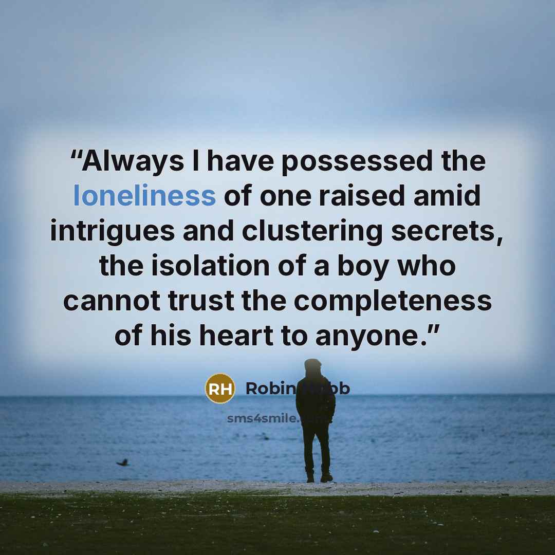 “Always I have possessed the loneliness of one raised amid intrigues and clustering secrets, the isolation of a boy who cannot trust the completeness of his heart to anyone.” quote by Robin Hobb