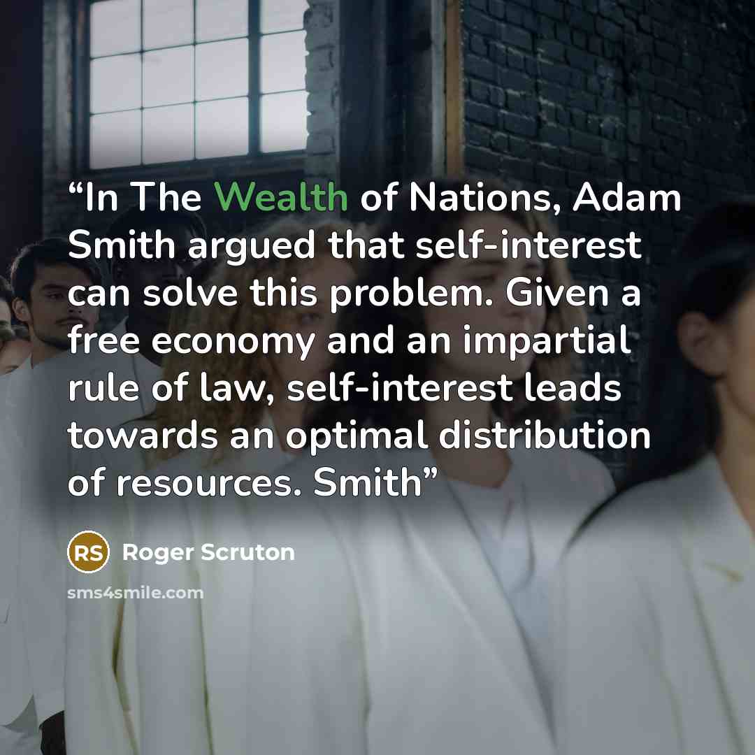 “In The Wealth of Nations, Adam Smith argued that self-interest can solve this problem. Given a free economy and an impartial rule of law, self-interest leads towards an optimal distribution of resources. Smith” quote by Roger Scruton