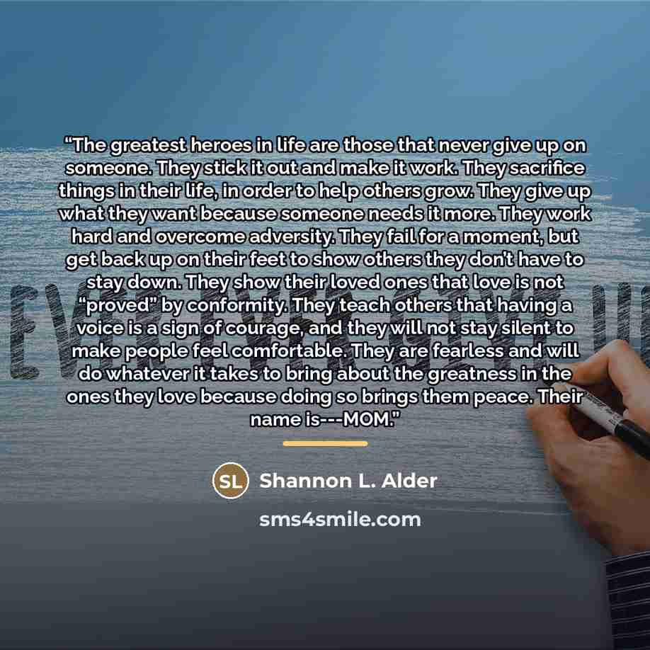 “The greatest heroes in life are those that never give up on someone. They stick it out and make it work. They sacrifice things in their life, in order to help others grow. They give up what they want because someone needs it more. They work hard and overcome adversity. They fail for a moment, but…” quote by Shannon L. Alder