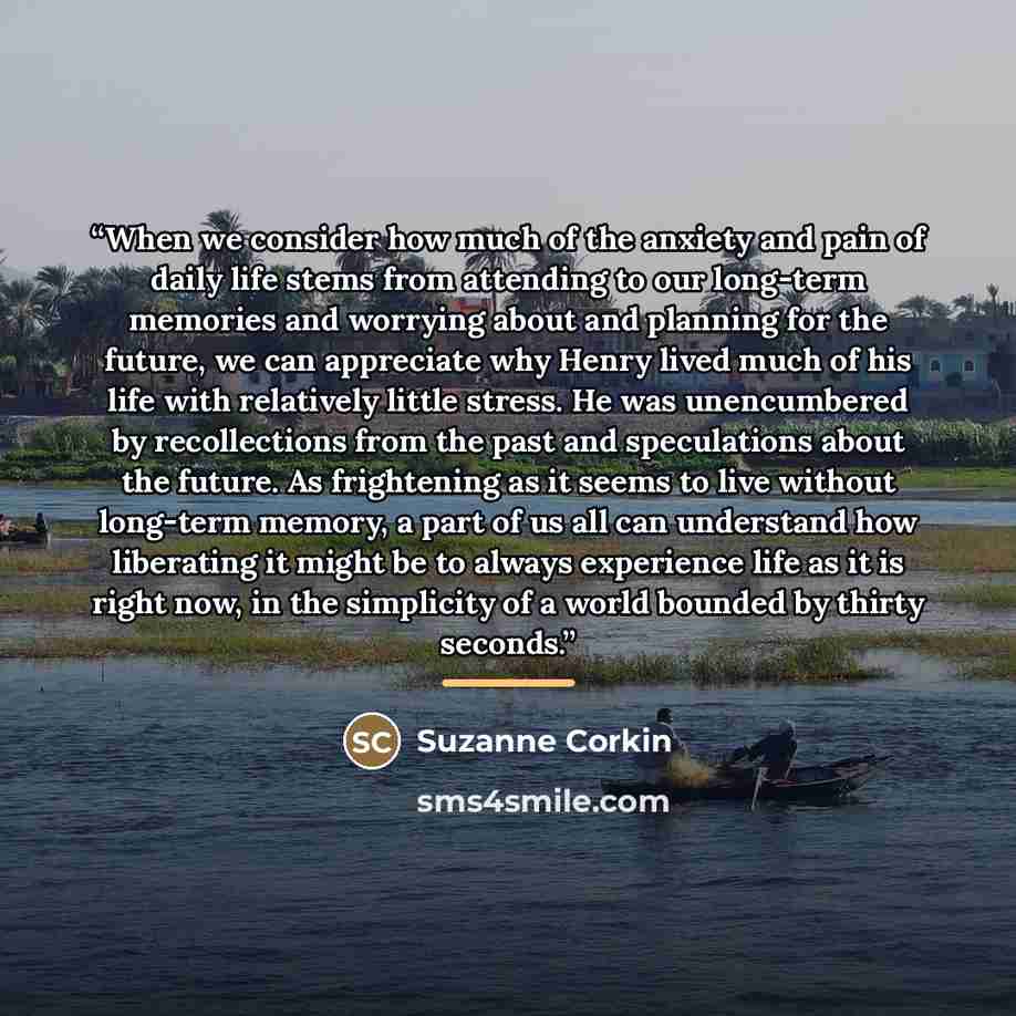 “When we consider how much of the anxiety and pain of daily life stems from attending to our long-term memories and worrying about and planning for the future, we can appreciate why Henry lived much of his life with relatively little stress. He was unencumbered by recollections from the past and…” quote by Suzanne Corkin