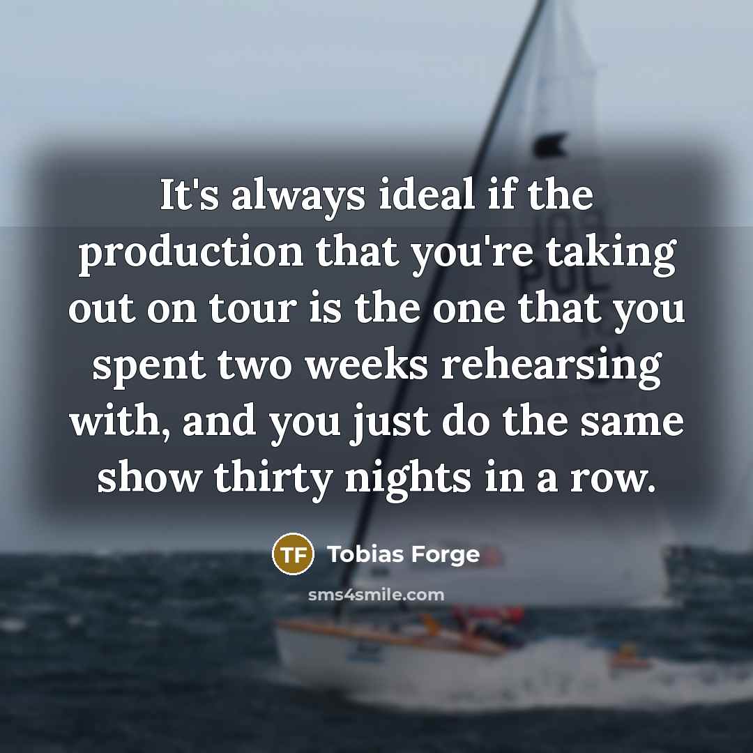“It's always ideal if the production that you're taking out on tour is the one that you spent two weeks rehearsing with, and you just do the same show thirty nights in a row.” quote by Tobias Forge