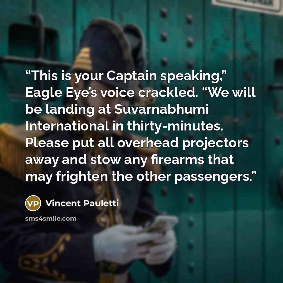 “This is your Captain speaking,” Eagle Eye’s voice crackled. “We will be landing at Suvarnabhumi International in thirty-minutes. Please put all overhead projectors away and stow any firearms that may frighten the other passengers.” quote by Vincent Pauletti