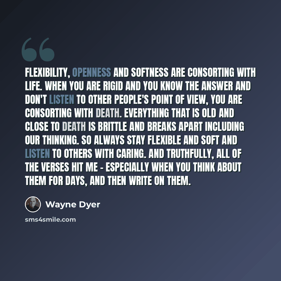 “Flexibility, openness and softness are consorting with life. When you are rigid and you know the answer and don't listen to other people's point of view, you are consorting with death. Everything that is old and close to death is brittle and breaks apart including our thinking. So always stay…” quote by Wayne Dyer