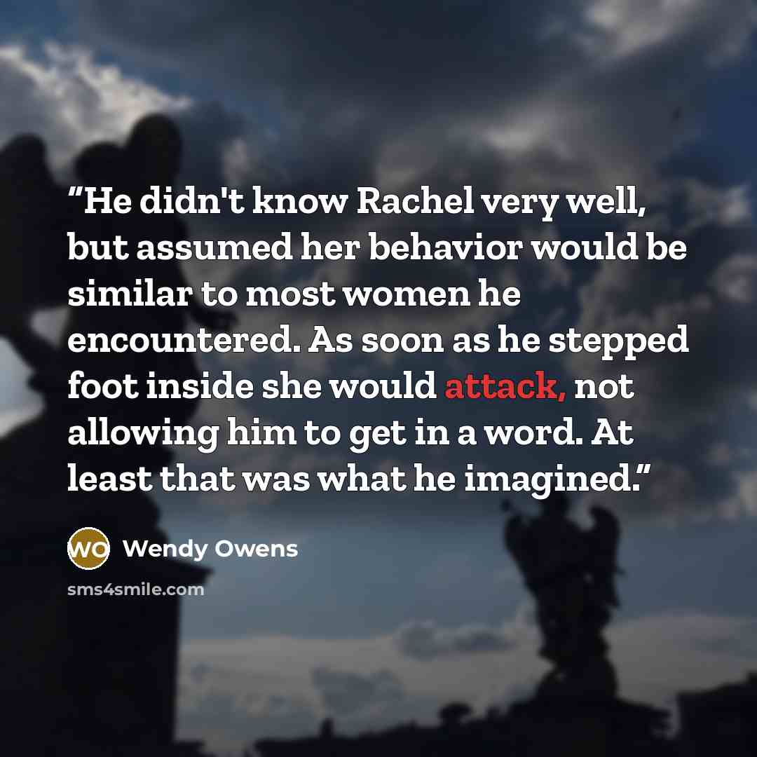 “He didn't know Rachel very well, but assumed her behavior would be similar to most women he encountered. As soon as he stepped foot inside she would attack, not allowing him to get in a word. At least that was what he imagined.” quote by Wendy Owens