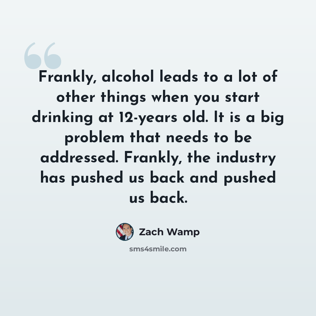 “Frankly, alcohol leads to a lot of other things when you start drinking at 12-years old. It is a big problem that needs to be addressed. Frankly, the industry has pushed us back and pushed us back.” quote by Zach Wamp