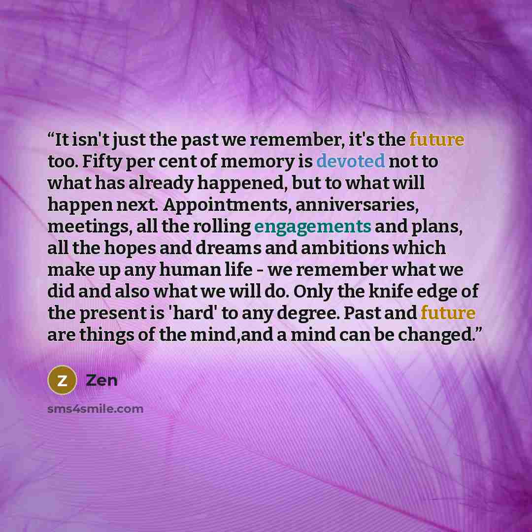 “It isn't just the past we remember, it's the future too. Fifty per cent of memory is devoted not to what has already happened, but to what will happen next. Appointments, anniversaries, meetings, all the rolling engagements and plans, all the hopes and dreams and ambitions which make up any human…” quote by ZEN