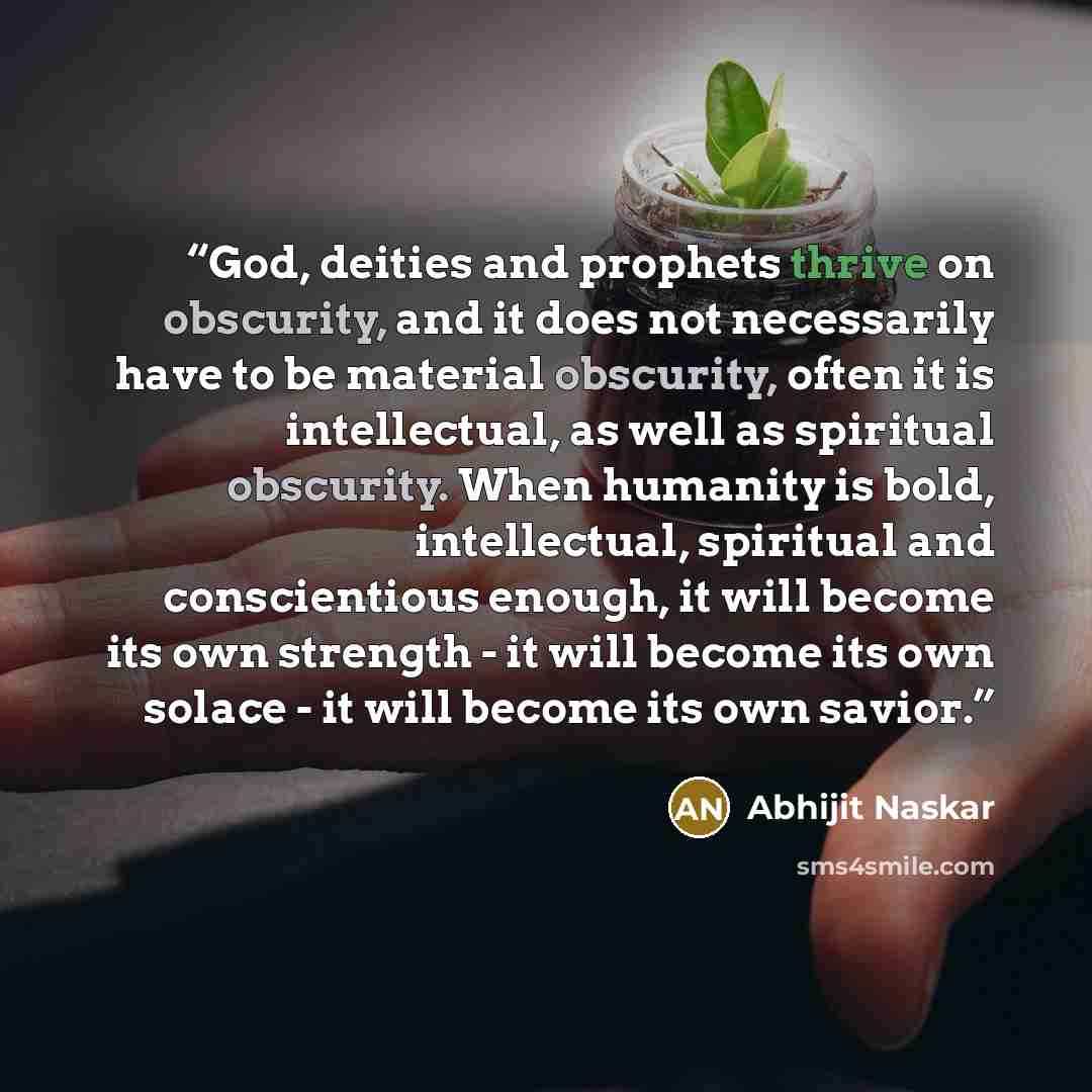 “God, deities and prophets thrive on obscurity, and it does not necessarily have to be material obscurity, often it is intellectual, as well as spiritual obscurity. When humanity is bold, intellectual, spiritual and conscientious enough, it will become its own strength - it will become its own…” quote by Abhijit Naskar