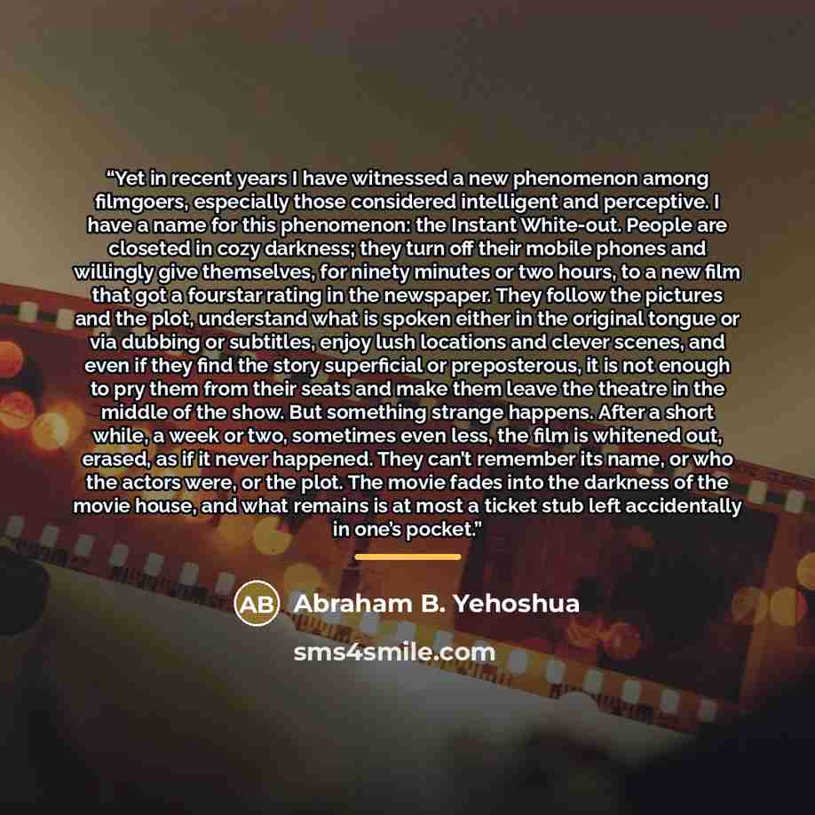 “Yet in recent years I have witnessed a new phenomenon among filmgoers, especially those considered intelligent and perceptive. I have a name for this phenomenon: the Instant White-out. People are closeted in cozy darkness; they turn off their mobile phones and willingly give themselves, for ninety…” quote by Anonymous