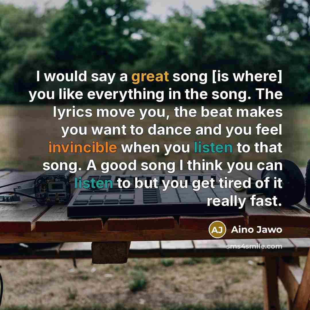 “I would say a great song [is where] you like everything in the song. The lyrics move you, the beat makes you want to dance and you feel invincible when you listen to that song. A good song I think you can listen to but you get tired of it really fast.” quote by Aino Jawo