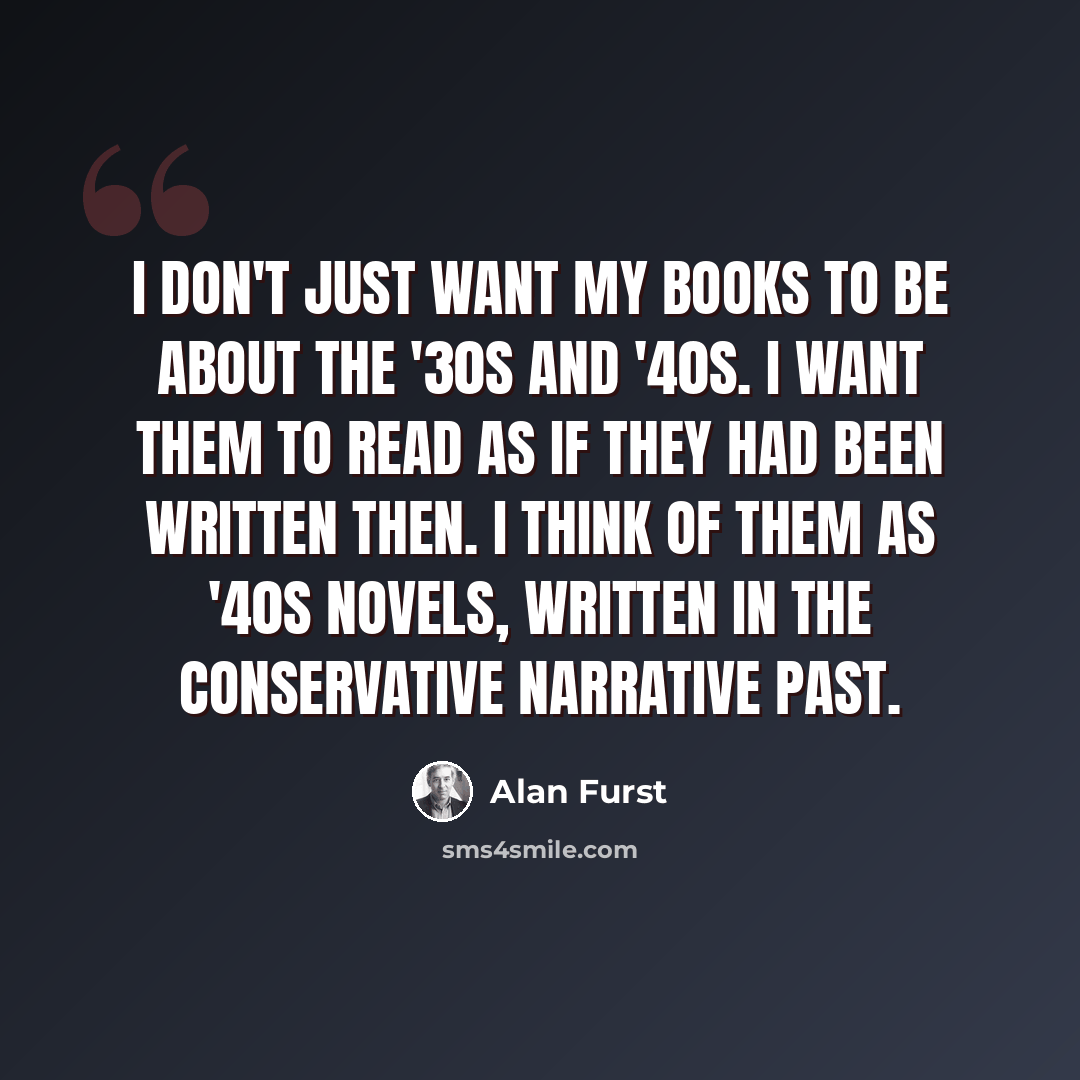 “I don't just want my books to be about the '30s and '40s. I want them to read as if they had been written then. I think of them as '40s novels, written in the conservative narrative past.” quote by Alan Furst
