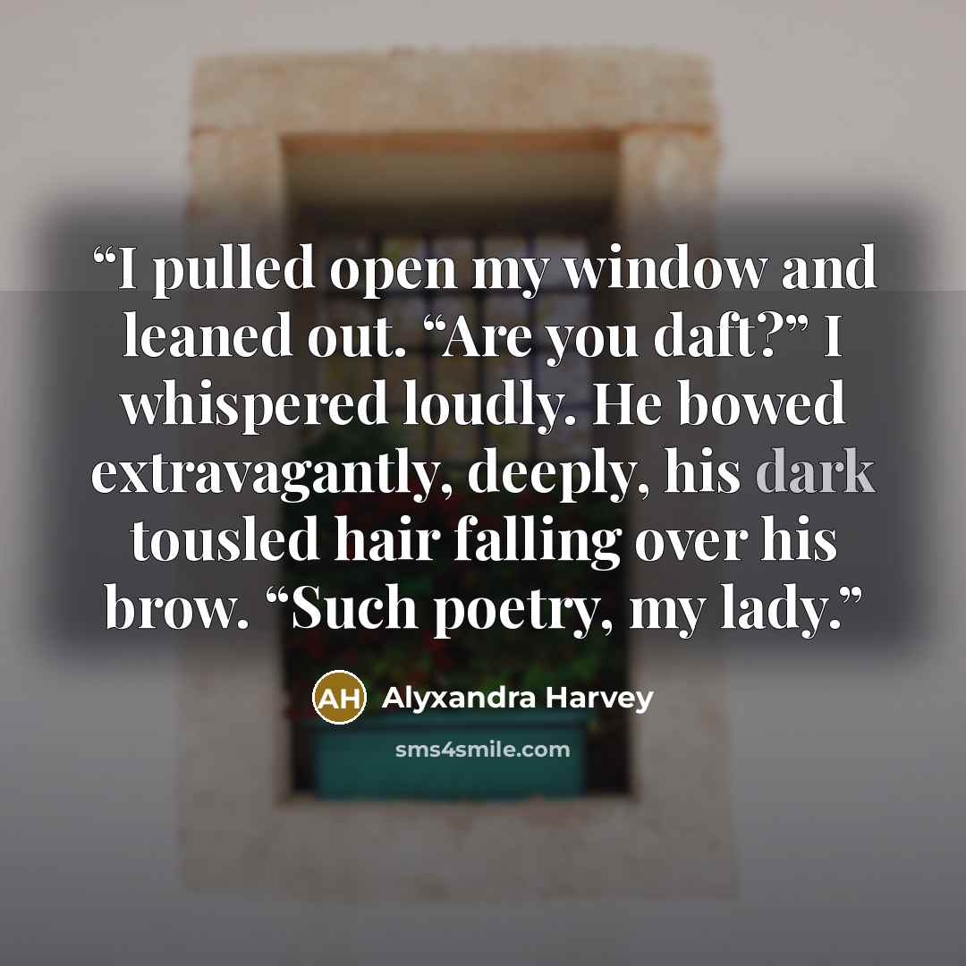 “I pulled open my window and leaned out. “Are you daft?” I whispered loudly. He bowed extravagantly, deeply, his dark tousled hair falling over his brow. “Such poetry, my lady.” quote by Alyxandra Harvey