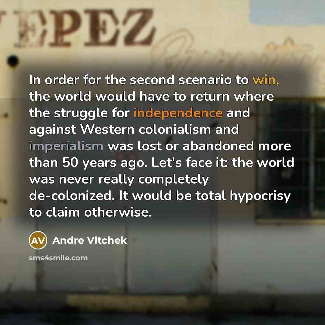 “In order for the second scenario to win, the world would have to return where the struggle for independence and against Western colonialism and imperialism was lost or abandoned more than 50 years ago. Let's face it: the world was never really completely de-colonized. It would be total hypocrisy…” quote by Andre Vltchek