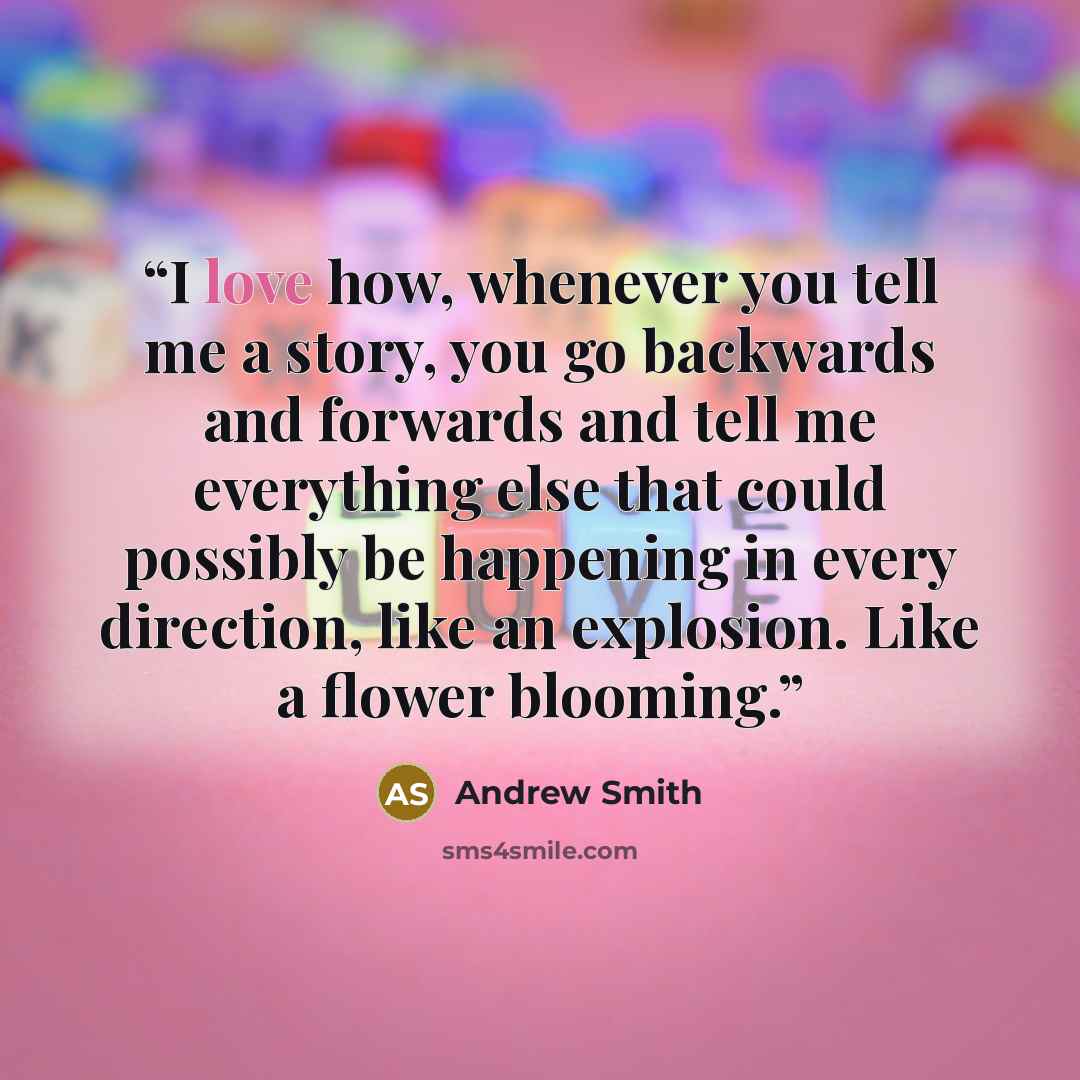 “I love how, whenever you tell me a story, you go backwards and forwards and tell me everything else that could possibly be happening in every direction, like an explosion. Like a flower blooming.” quote by Andrew Smith