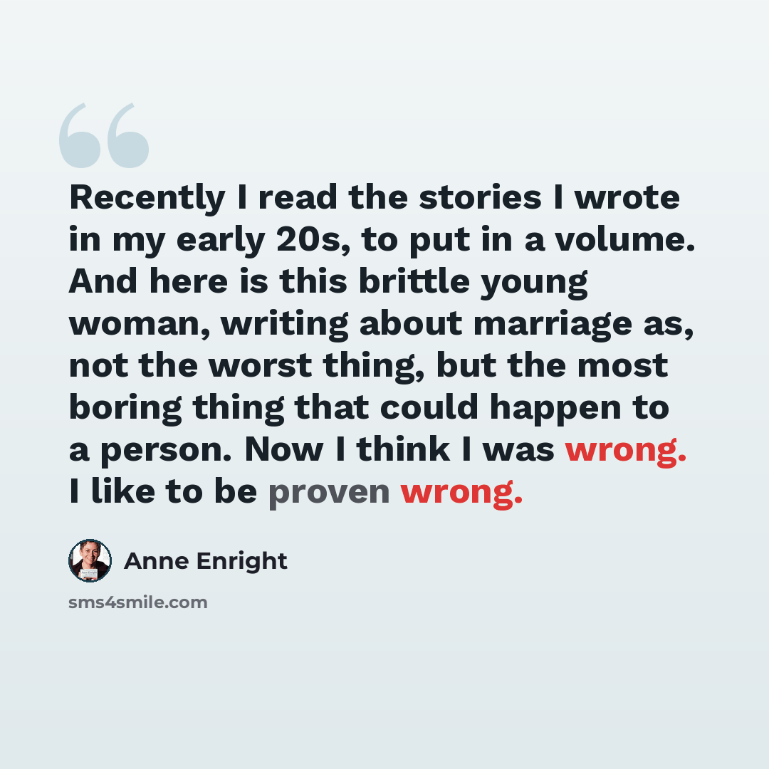 “Recently I read the stories I wrote in my early 20s, to put in a volume. And here is this brittle young woman, writing about marriage as, not the worst thing, but the most boring thing that could happen to a person. Now I think I was wrong. I like to be proven wrong.” quote by Anne Enright