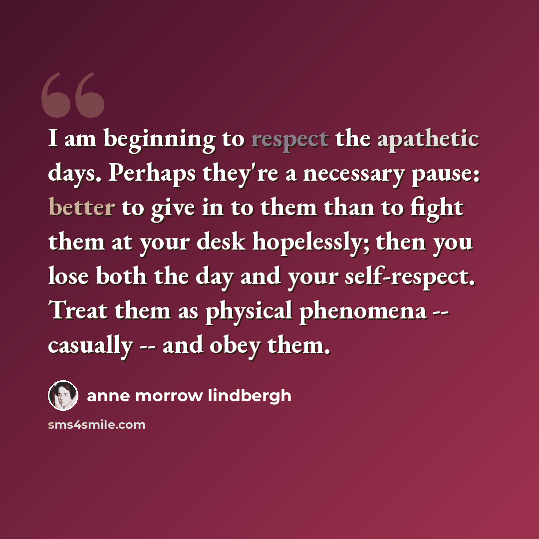 “I am beginning to respect the apathetic days. Perhaps they're a necessary pause: better to give in to them than to fight them at your desk hopelessly; then you lose both the day and your self-respect. Treat them as physical phenomena -- casually -- and obey them.” quote by Anne Morrow Lindbergh