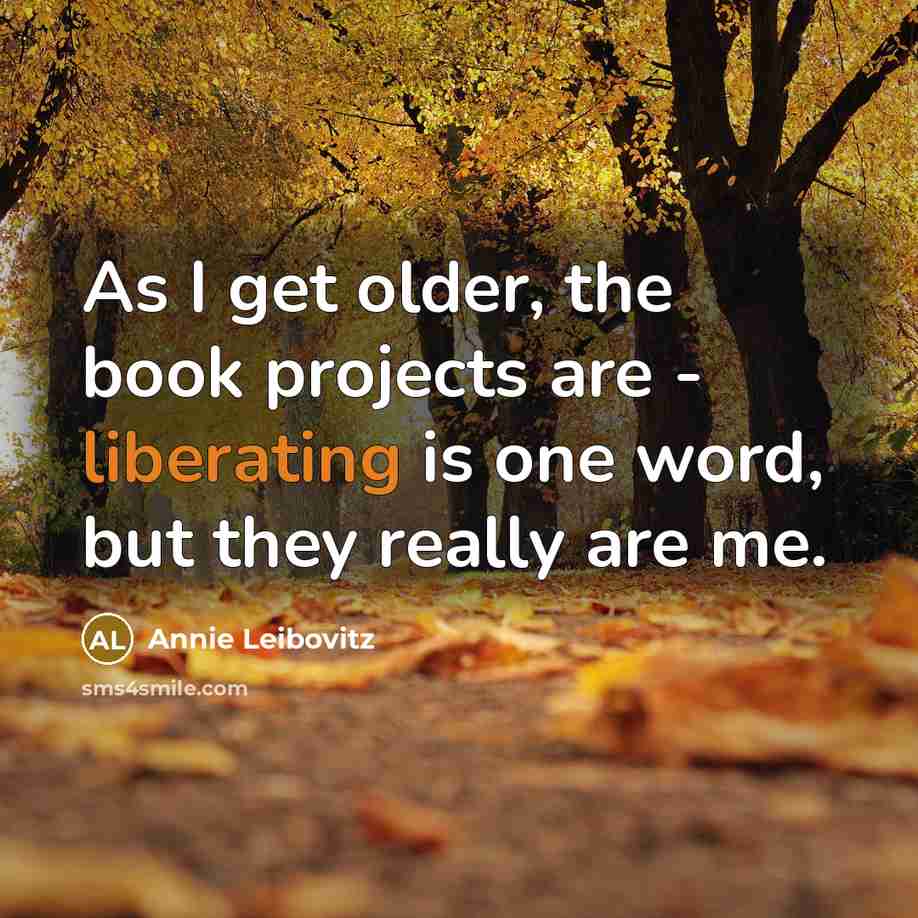 “As I get older, the book projects are - liberating is one word, but they really are me.” quote by Annie Leibovitz
