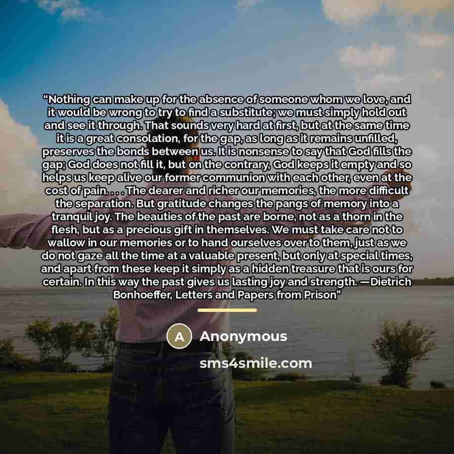 “Nothing can make up for the absence of someone whom we love, and it would be wrong to try to find a substitute; we must simply hold out and see it through. That sounds very hard at first, but at the same time it is a great consolation, for the gap, as long as it remains unfilled, preserves the…” quote by Anonymous