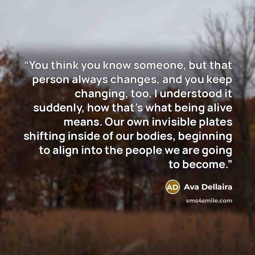 “You think you know someone, but that person always changes, and you keep changing, too. I understood it suddenly, how that’s what being alive means. Our own invisible plates shifting inside of our bodies, beginning to align into the people we are going to become.” quote by Ava Dellaira