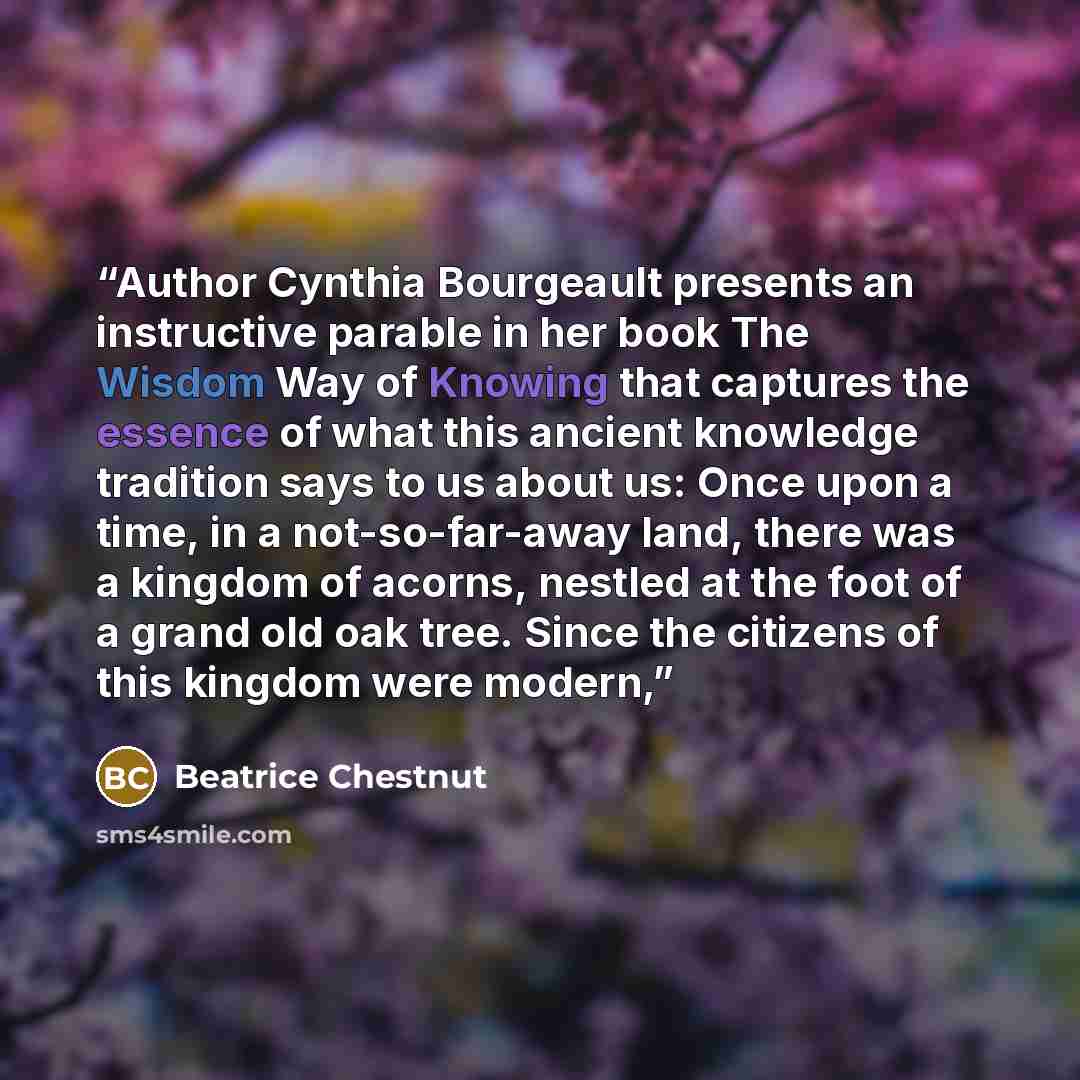 “Author Cynthia Bourgeault presents an instructive parable in her book The Wisdom Way of Knowing that captures the essence of what this ancient knowledge tradition says to us about us: Once upon a time, in a not-so-far-away land, there was a kingdom of acorns, nestled at the foot of a grand old oak…” quote by Beatrice Chestnut