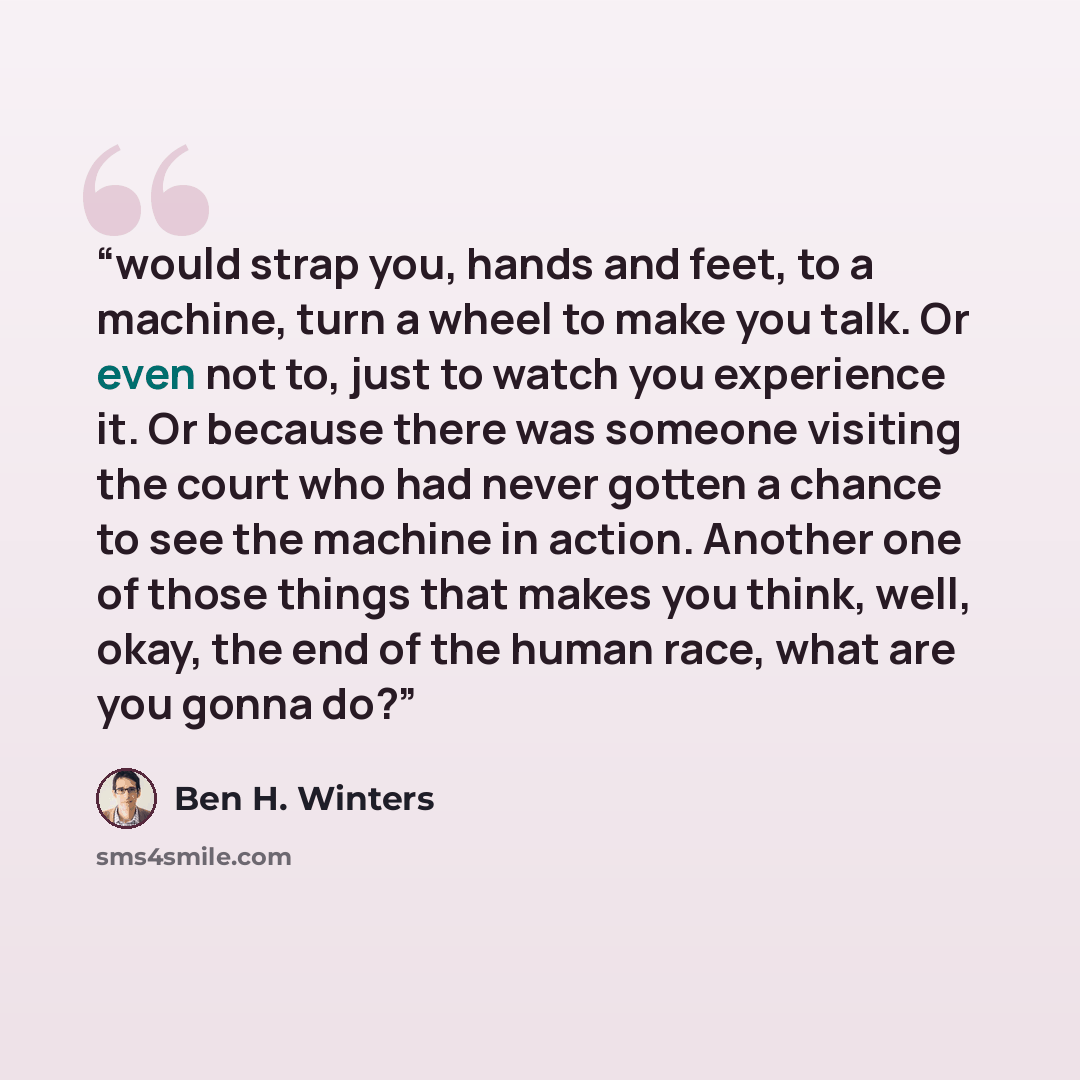 “would strap you, hands and feet, to a machine, turn a wheel to make you talk. Or even not to, just to watch you experience it. Or because there was someone visiting the court who had never gotten a chance to see the machine in action. Another one of those things that makes you think, well, okay…” quote by Ben H. Winters