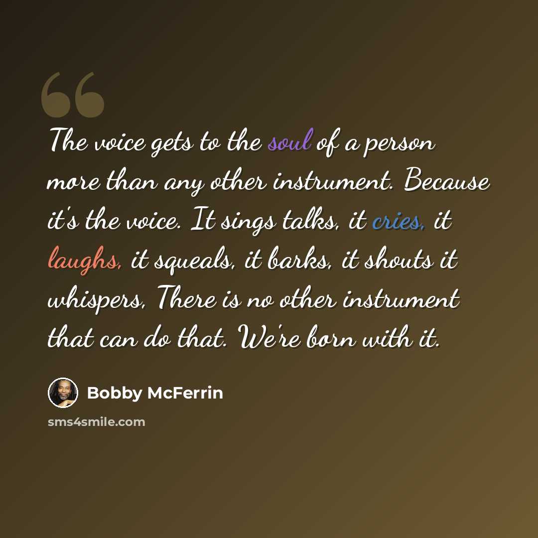 “The voice gets to the soul of a person more than any other instrument. Because it's the voice. It sings talks, it cries, it laughs, it squeals, it barks, it shouts it whispers, There is no other instrument that can do that. We're born with it.” quote by Bobby McFerrin