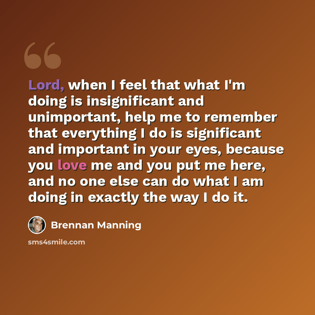 “Lord, when I feel that what I'm doing is insignificant and unimportant, help me to remember that everything I do is significant and important in your eyes, because you love me and you put me here, and no one else can do what I am doing in exactly the way I do it.” quote by Brennan Manning
