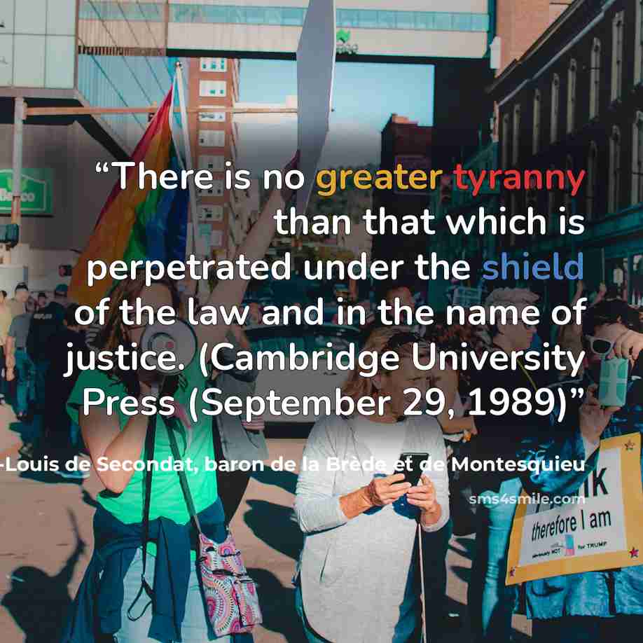 “There is no greater tyranny than that which is perpetrated under the shield of the law and in the name of justice. (Cambridge University Press (September 29, 1989)” quote by Charles-Louis de Secondat, baron de la Brède et de Montesquieu