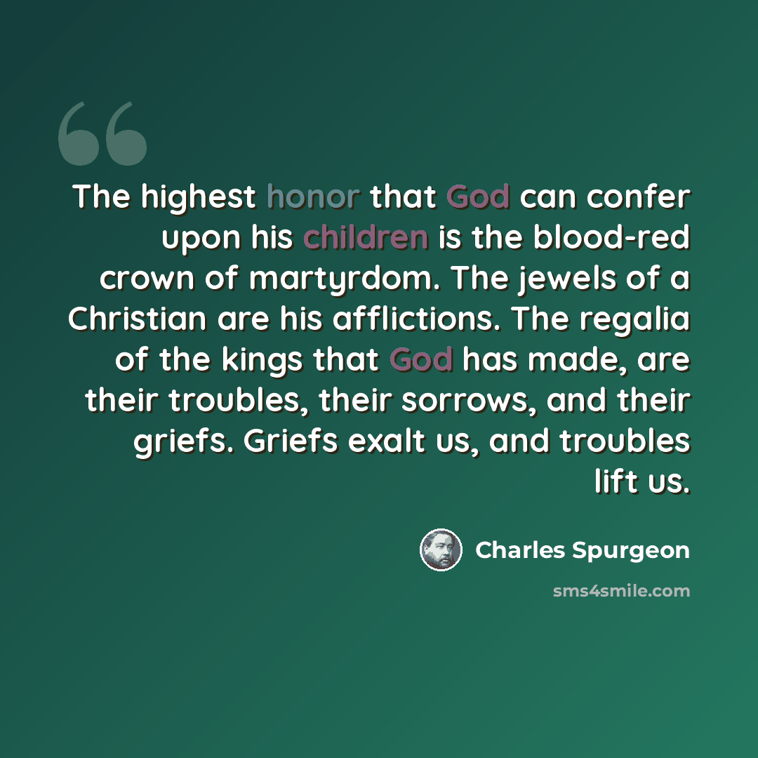 “The highest honor that God can confer upon his children is the blood-red crown of martyrdom. The jewels of a Christian are his afflictions. The regalia of the kings that God has made, are their troubles, their sorrows, and their griefs. Griefs exalt us, and troubles lift us.” quote by Charles Spurgeon