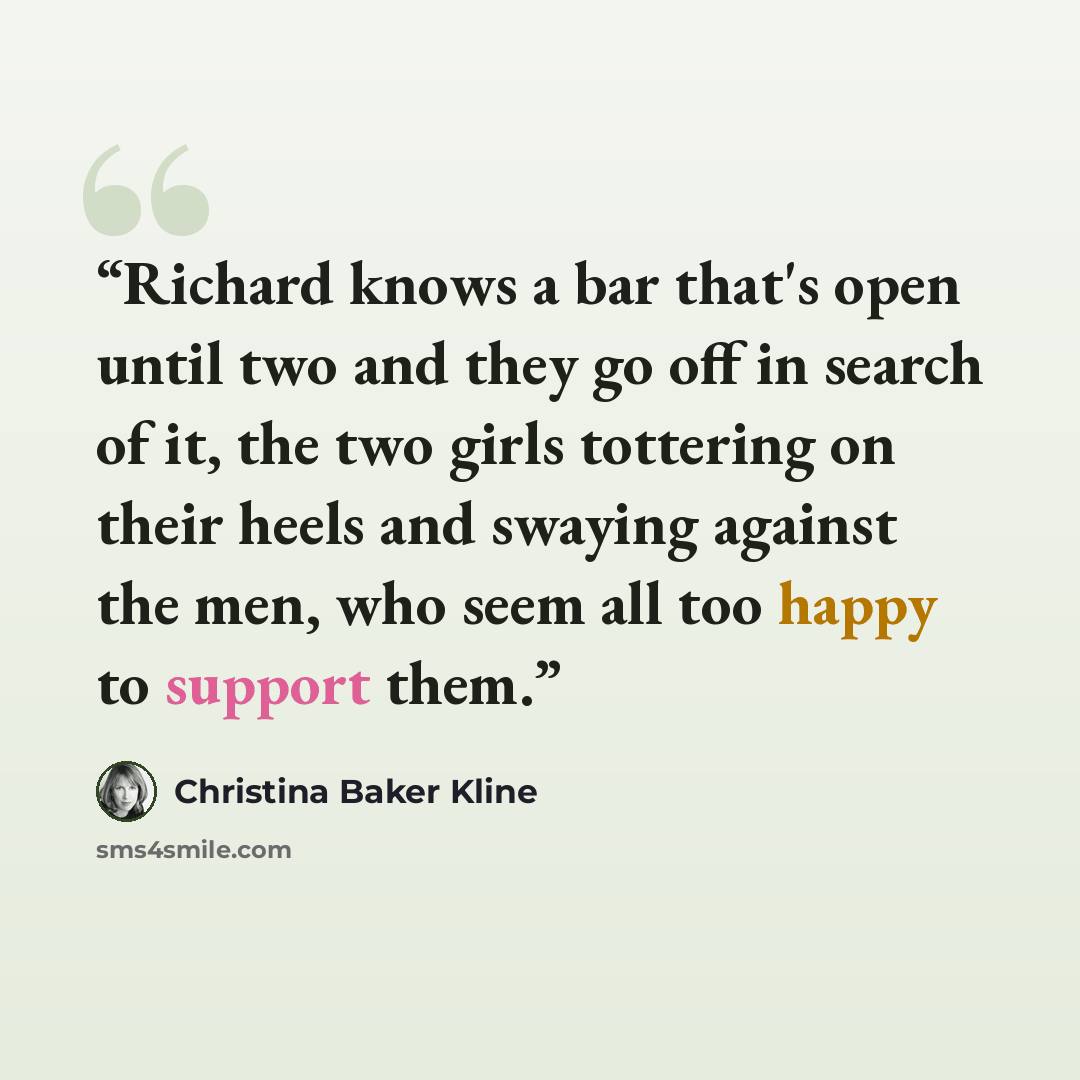 “Richard knows a bar that's open until two and they go off in search of it, the two girls tottering on their heels and swaying against the men, who seem all too happy to support them.” quote by Christina Baker Kline