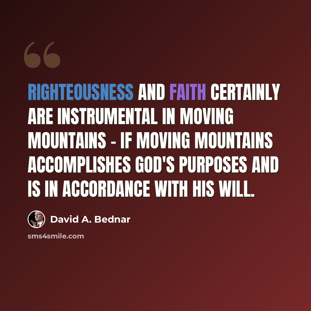 “Righteousness and faith certainly are instrumental in moving mountains - if moving mountains accomplishes God's purposes and is in accordance with His will.” quote by David A. Bednar