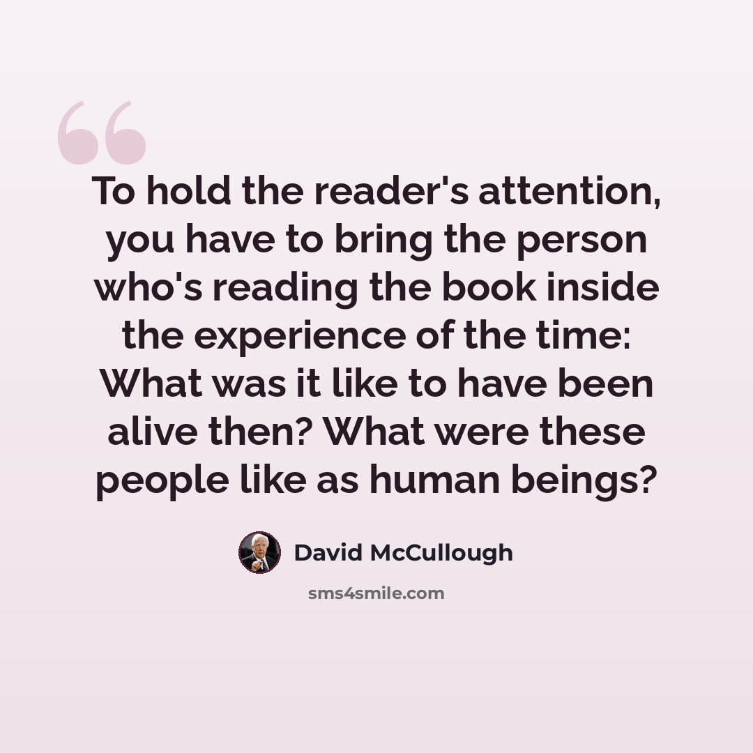 “To hold the reader's attention, you have to bring the person who's reading the book inside the experience of the time: What was it like to have been alive then? What were these people like as human beings?” quote by David McCullough