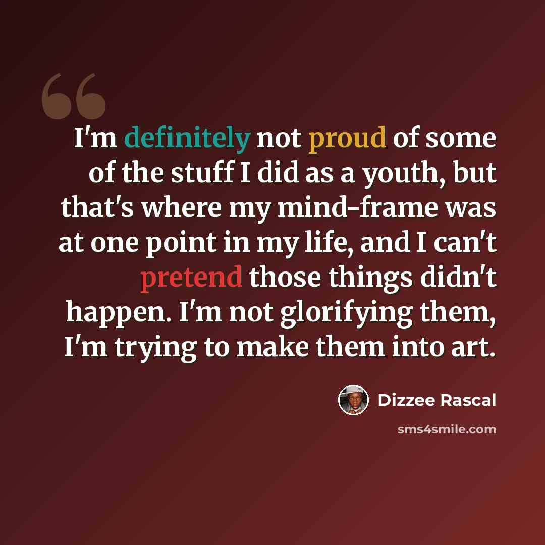 “I'm definitely not proud of some of the stuff I did as a youth, but that's where my mind-frame was at one point in my life, and I can't pretend those things didn't happen. I'm not glorifying them, I'm trying to make them into art.” quote by Dizzee Rascal