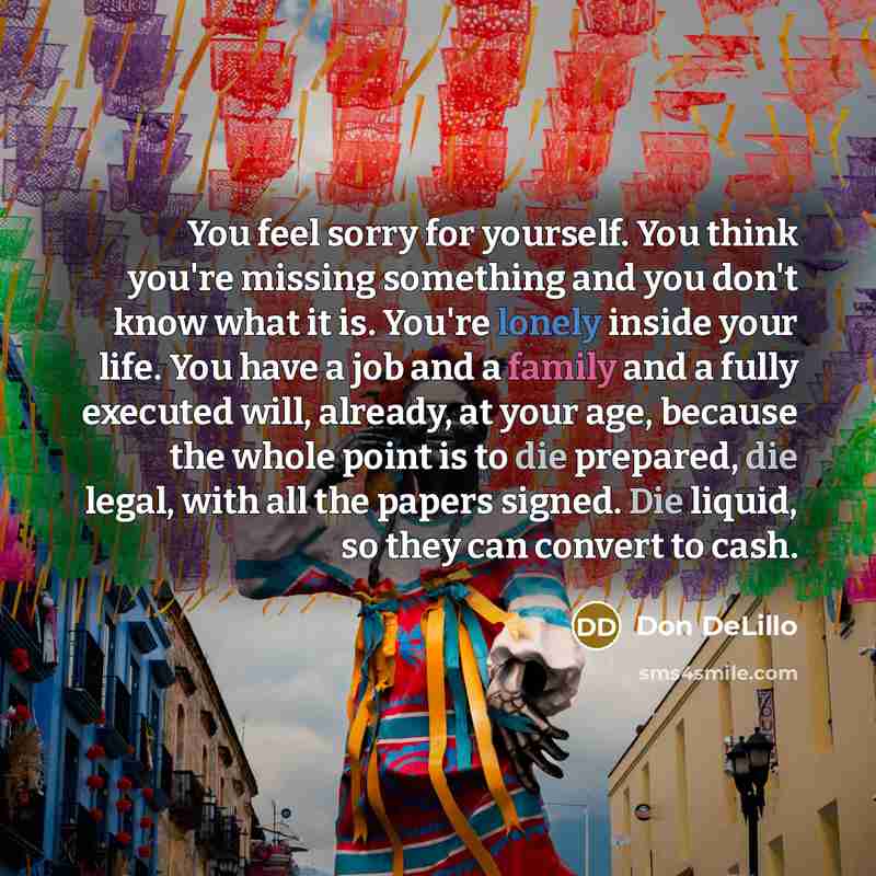 “You feel sorry for yourself. You think you're missing something and you don't know what it is. You're lonely inside your life. You have a job and a family and a fully executed will, already, at your age, because the whole point is to die prepared, die legal, with all the papers signed. Die liquid…” quote by Don DeLillo