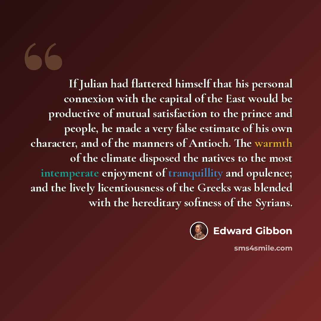“If Julian had flattered himself that his personal connexion with the capital of the East would be productive of mutual satisfaction to the prince and people, he made a very false estimate of his own character, and of the manners of Antioch. The warmth of the climate disposed the natives to the…” quote by Edward Gibbon