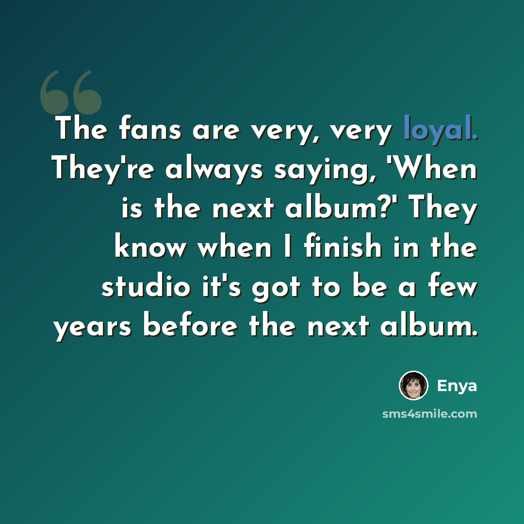 “The fans are very, very loyal. They're always saying, 'When is the next album?' They know when I finish in the studio it's got to be a few years before the next album.” quote by Enya