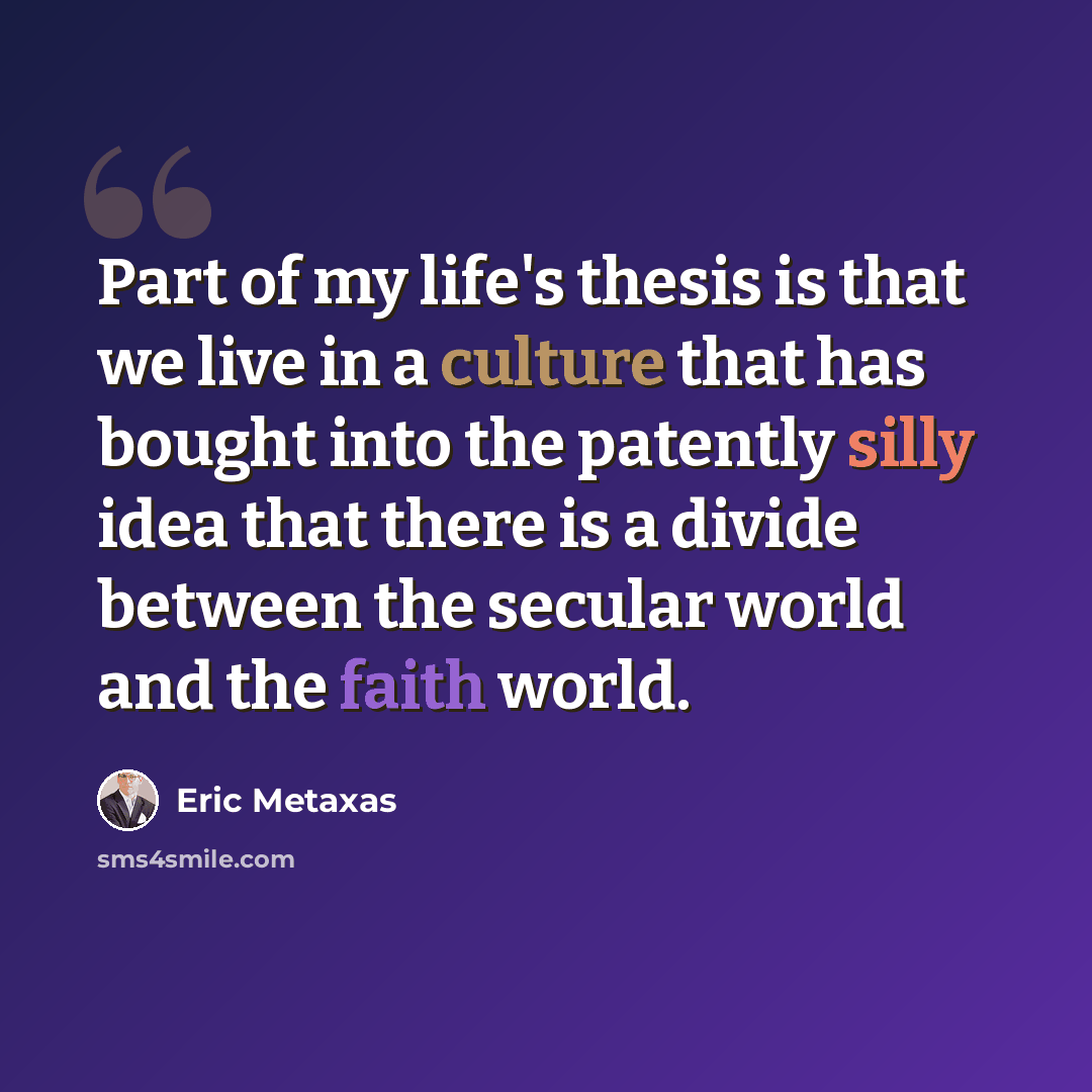 “Part of my life's thesis is that we live in a culture that has bought into the patently silly idea that there is a divide between the secular world and the faith world.” quote by Eric Metaxas
