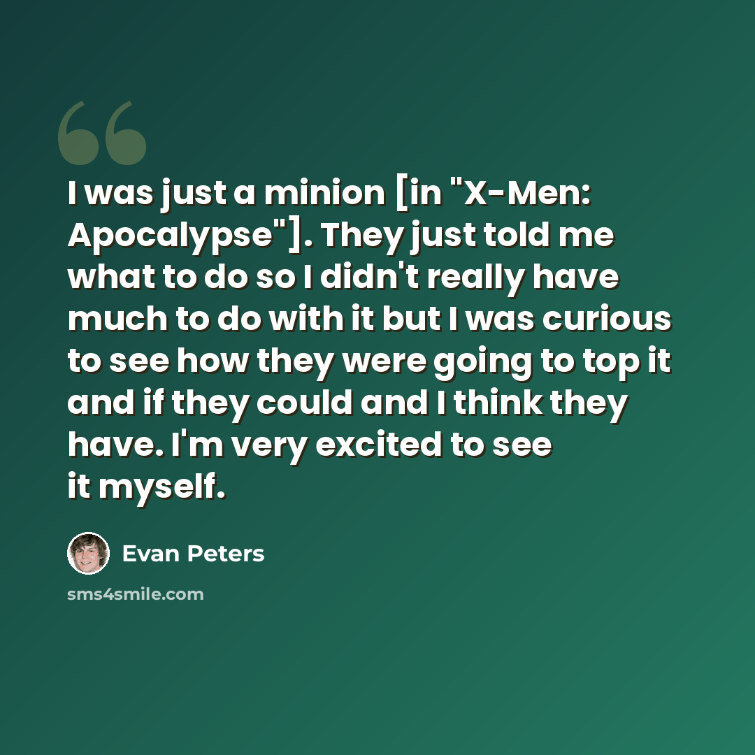 “I was just a minion [in "X-Men: Apocalypse"]. They just told me what to do so I didn't really have much to do with it but I was curious to see how they were going to top it and if they could and I think they have. I'm very excited to see it myself.” quote by Evan Peters