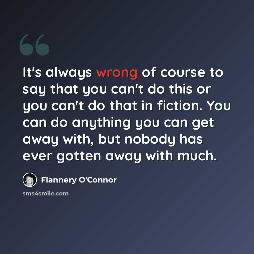 “It's always wrong of course to say that you can't do this or you can't do that in fiction. You can do anything you can get away with, but nobody has ever gotten away with much.” quote by Flannery O'Connor