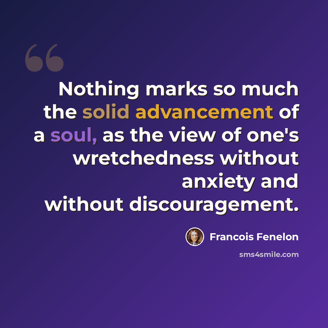 “Nothing marks so much the solid advancement of a soul, as the view of one's wretchedness without anxiety and without discouragement.” quote by Francois Fenelon