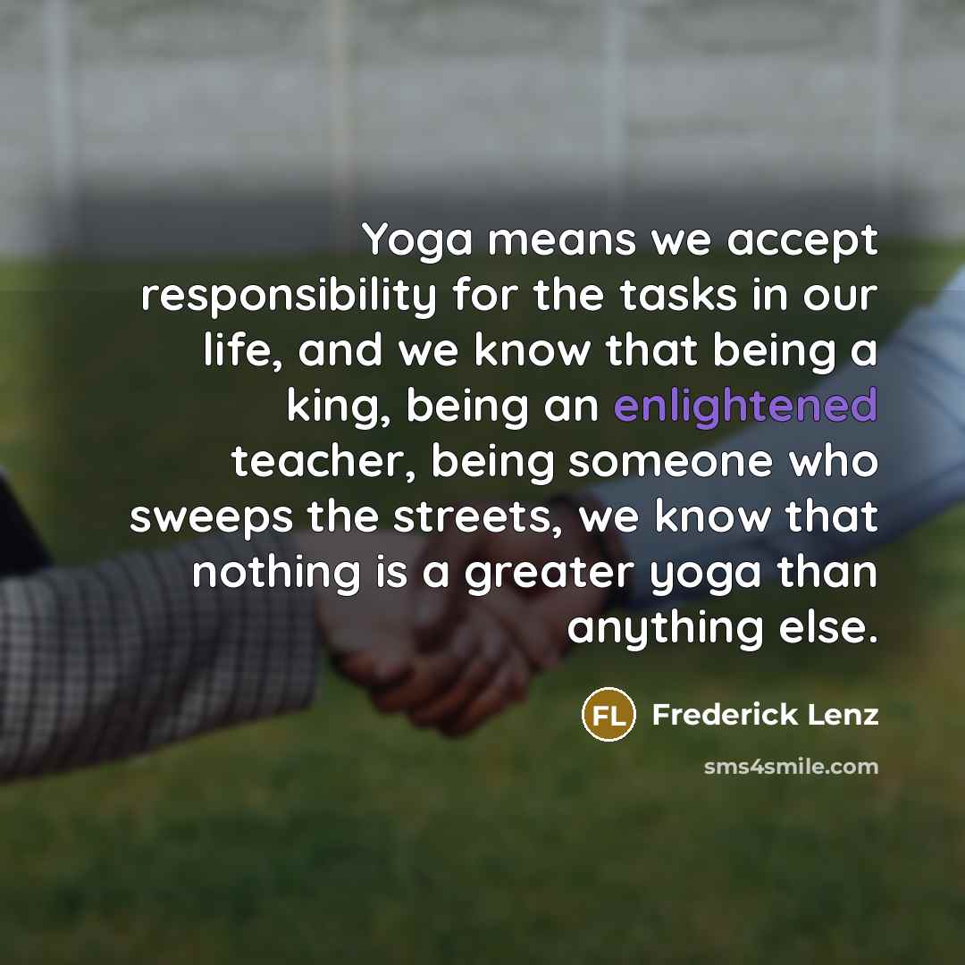 “Yoga means we accept responsibility for the tasks in our life, and we know that being a king, being an enlightened teacher, being someone who sweeps the streets, we know that nothing is a greater yoga than anything else.” quote by Frederick Lenz