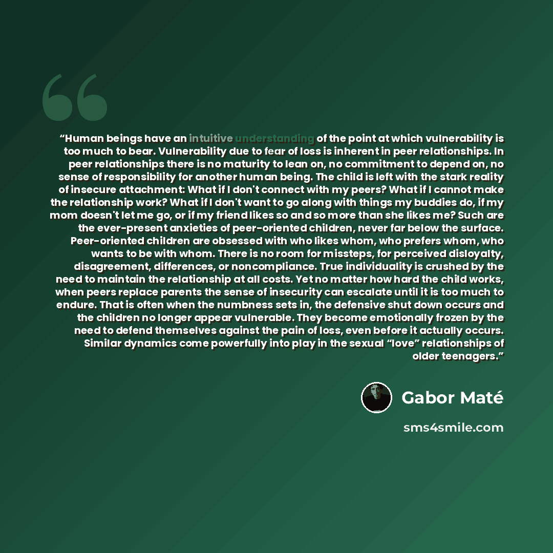 “Human beings have an intuitive understanding of the point at which vulnerability is too much to bear. Vulnerability due to fear of loss is inherent in peer relationships. In peer relationships there is no maturity to lean on, no commitment to depend on, no sense of responsibility for another human…” quote by Gabor Maté