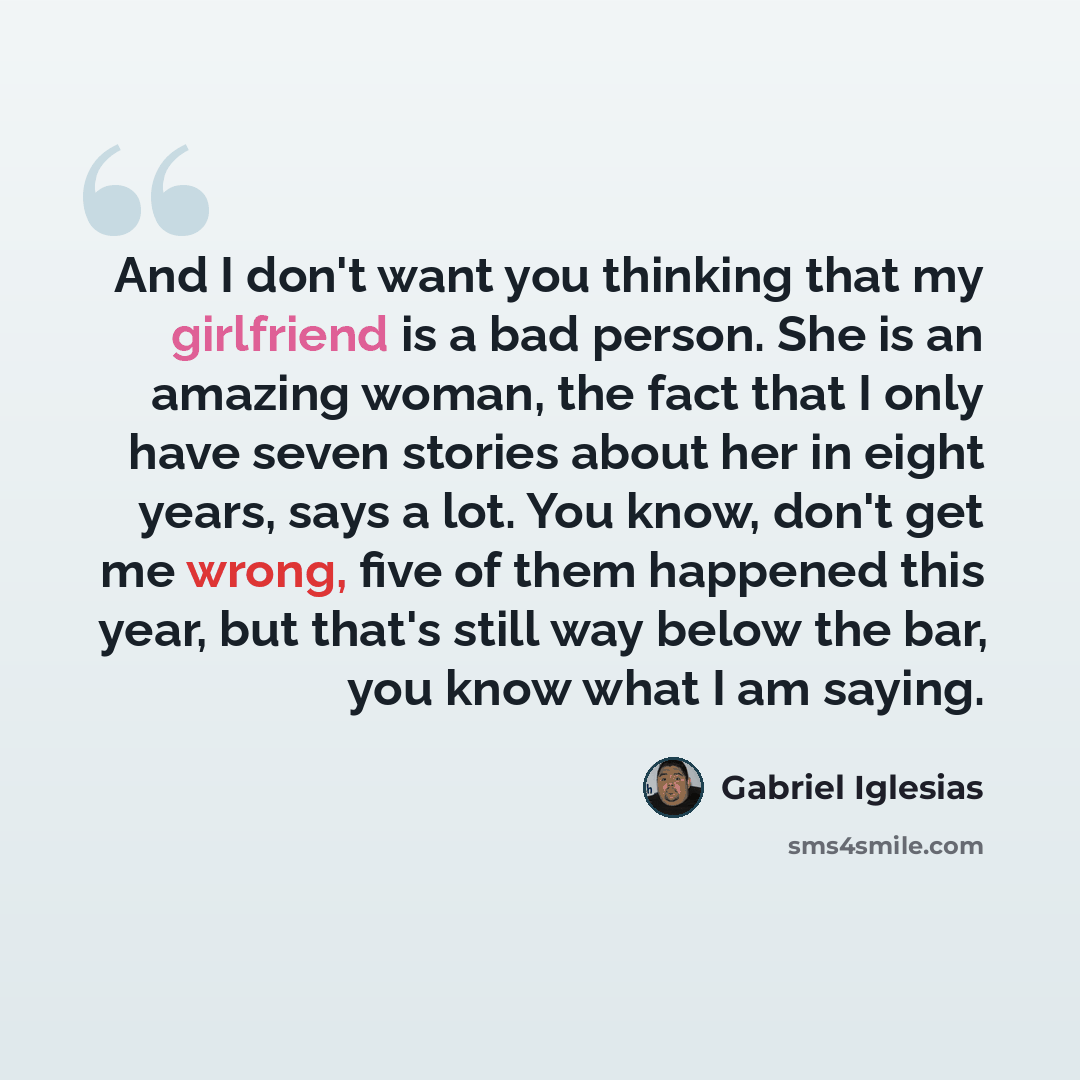 “And I don't want you thinking that my girlfriend is a bad person. She is an amazing woman, the fact that I only have seven stories about her in eight years, says a lot. You know, don't get me wrong, five of them happened this year, but that's still way below the bar, you know what I am saying.” quote by Gabriel Iglesias