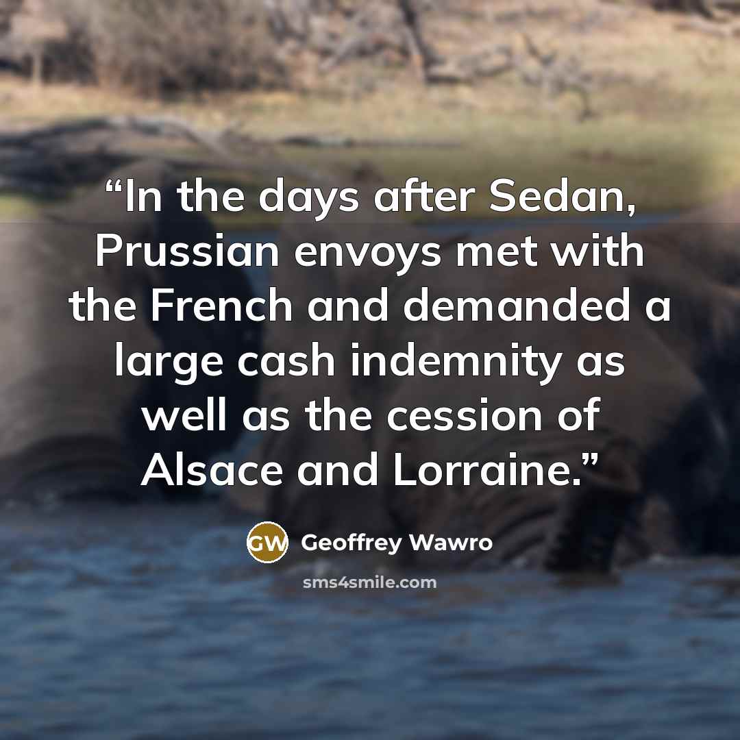 “In the days after Sedan, Prussian envoys met with the French and demanded a large cash indemnity as well as the cession of Alsace and Lorraine.” quote by Geoffrey Wawro