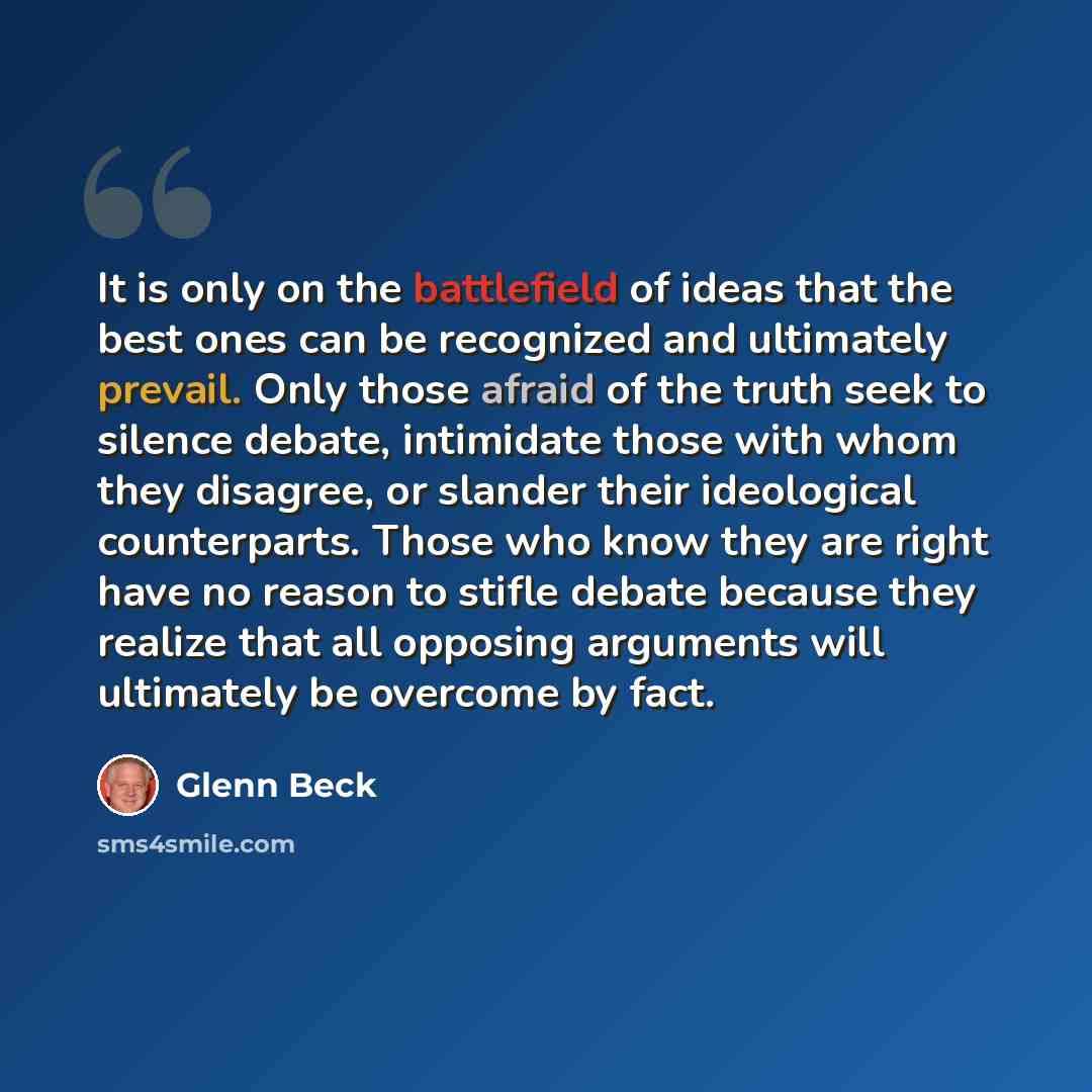 “It is only on the battlefield of ideas that the best ones can be recognized and ultimately prevail. Only those afraid of the truth seek to silence debate, intimidate those with whom they disagree, or slander their ideological counterparts. Those who know they are right have no reason to stifle…” quote by Glenn Beck