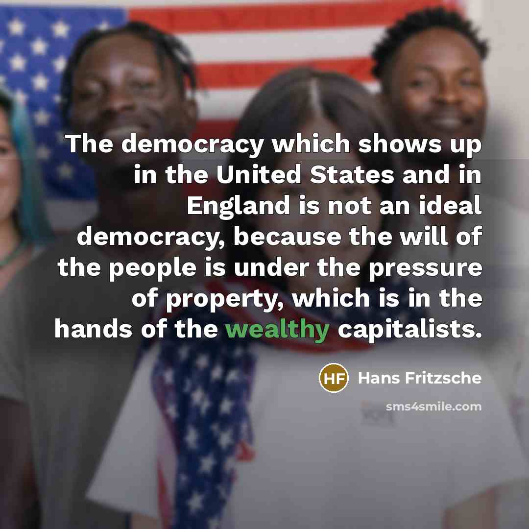 “The democracy which shows up in the United States and in England is not an ideal democracy, because the will of the people is under the pressure of property, which is in the hands of the wealthy capitalists.” quote by Hans Fritzsche